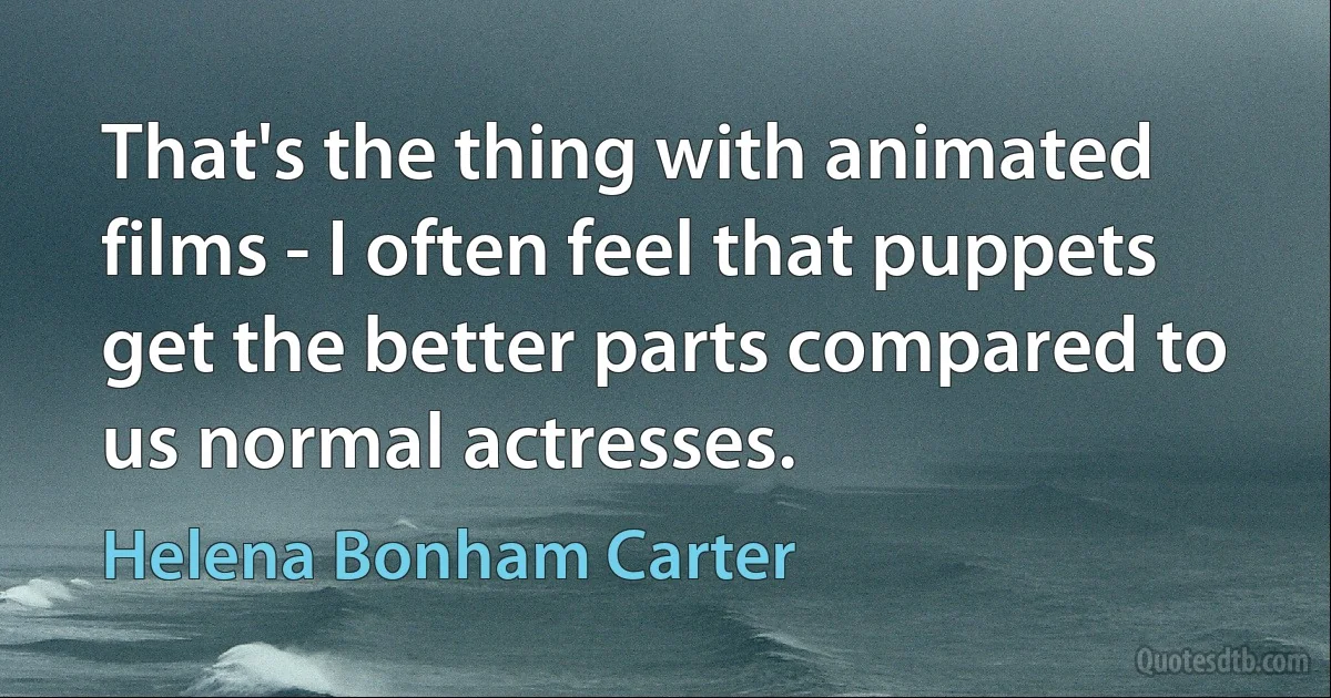 That's the thing with animated films - I often feel that puppets get the better parts compared to us normal actresses. (Helena Bonham Carter)