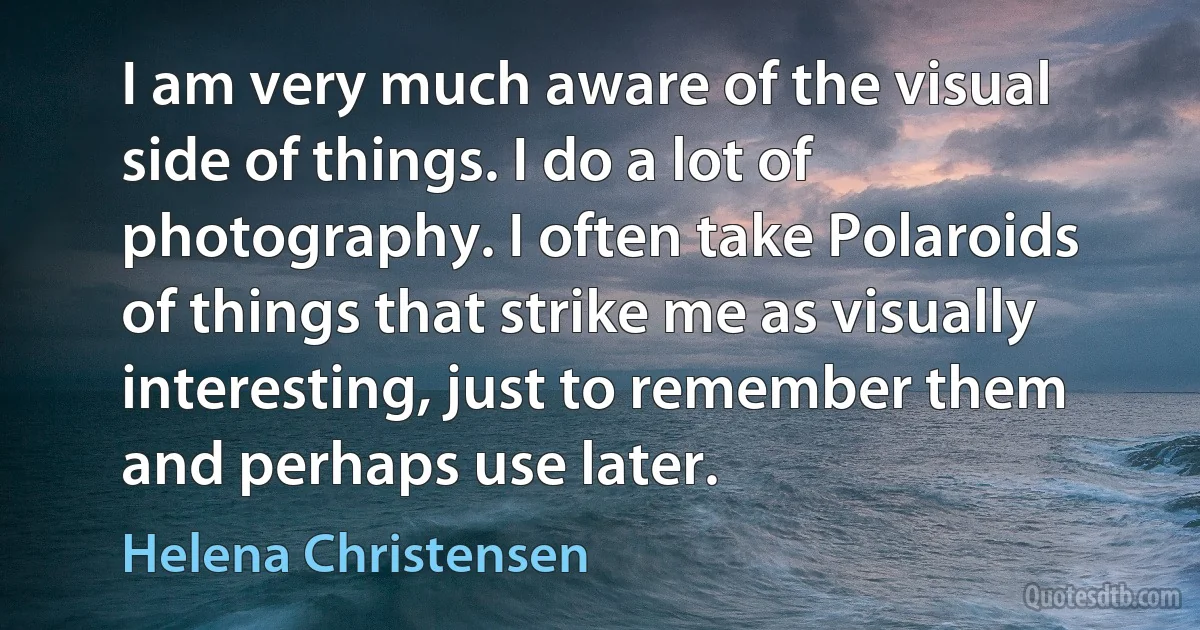 I am very much aware of the visual side of things. I do a lot of photography. I often take Polaroids of things that strike me as visually interesting, just to remember them and perhaps use later. (Helena Christensen)