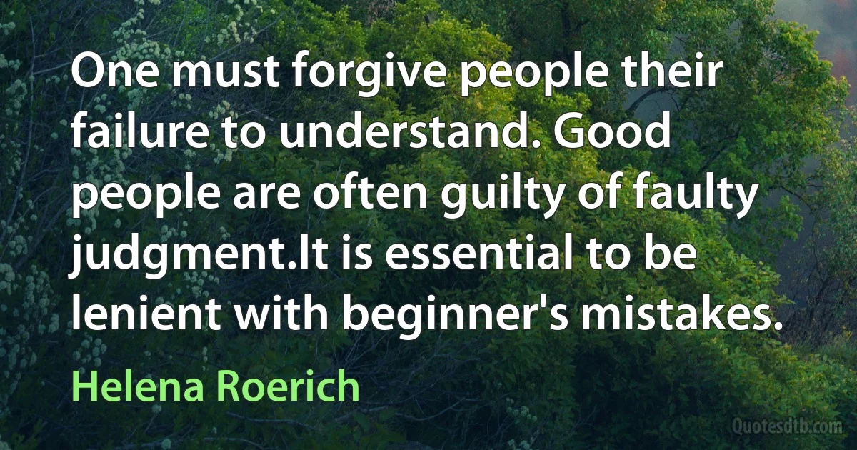 One must forgive people their failure to understand. Good people are often guilty of faulty judgment.It is essential to be lenient with beginner's mistakes. (Helena Roerich)