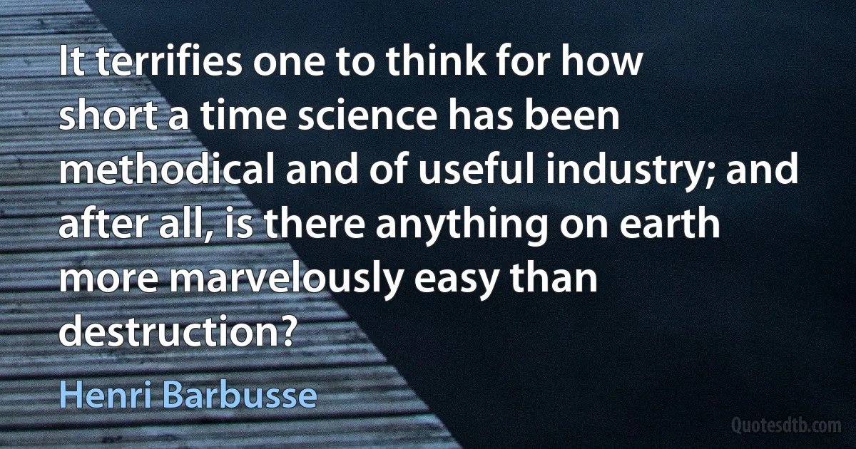 It terrifies one to think for how short a time science has been methodical and of useful industry; and after all, is there anything on earth more marvelously easy than destruction? (Henri Barbusse)