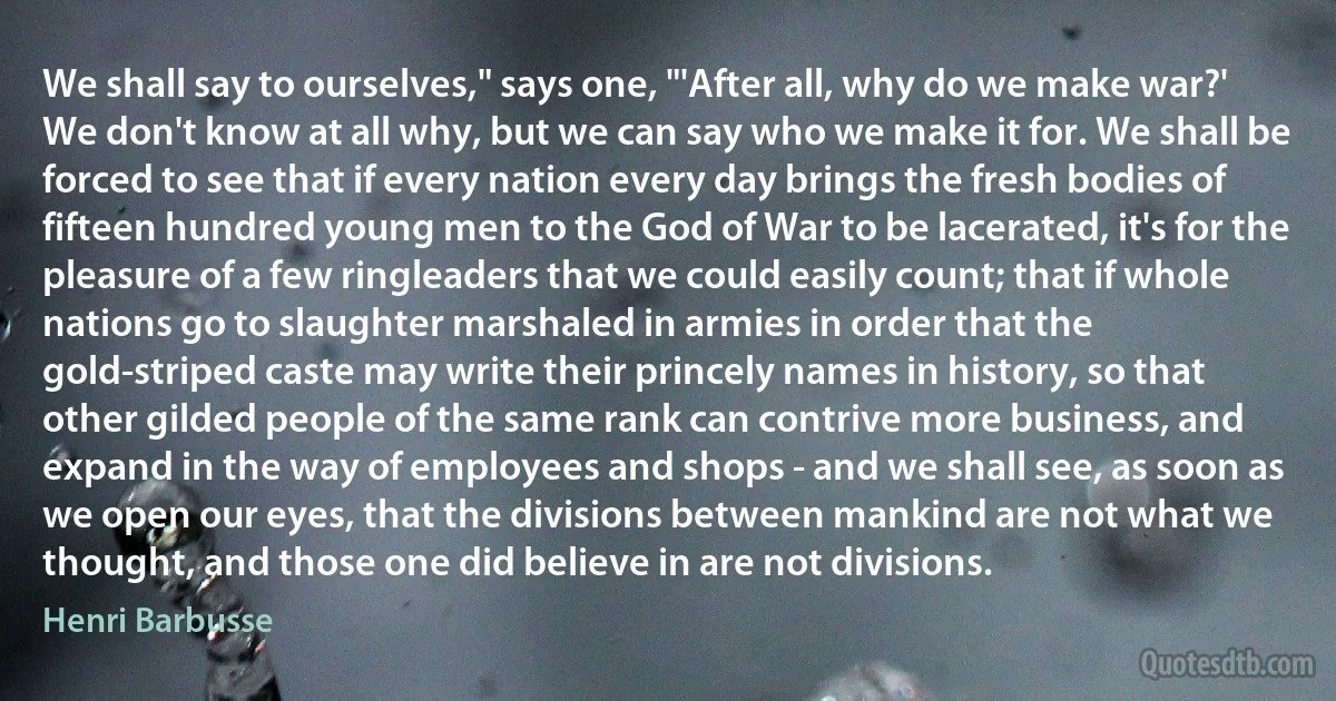 We shall say to ourselves," says one, "'After all, why do we make war?' We don't know at all why, but we can say who we make it for. We shall be forced to see that if every nation every day brings the fresh bodies of fifteen hundred young men to the God of War to be lacerated, it's for the pleasure of a few ringleaders that we could easily count; that if whole nations go to slaughter marshaled in armies in order that the gold-striped caste may write their princely names in history, so that other gilded people of the same rank can contrive more business, and expand in the way of employees and shops - and we shall see, as soon as we open our eyes, that the divisions between mankind are not what we thought, and those one did believe in are not divisions. (Henri Barbusse)