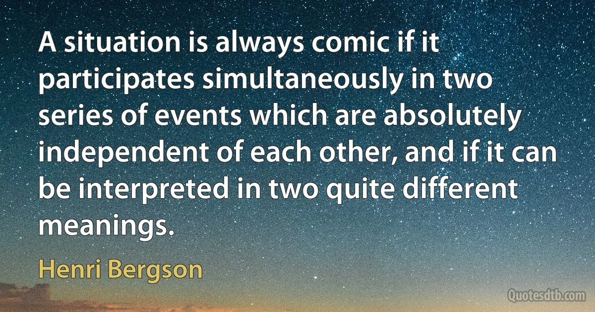 A situation is always comic if it participates simultaneously in two series of events which are absolutely independent of each other, and if it can be interpreted in two quite different meanings. (Henri Bergson)