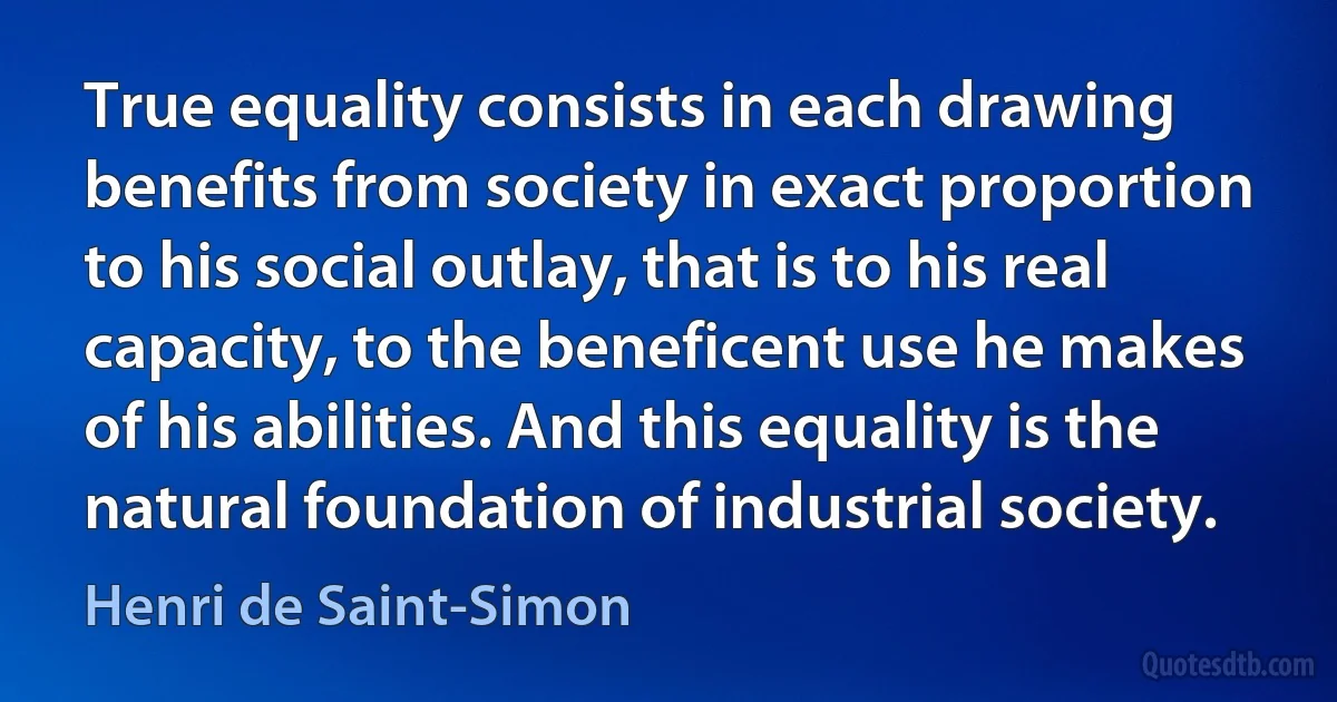 True equality consists in each drawing benefits from society in exact proportion to his social outlay, that is to his real capacity, to the beneficent use he makes of his abilities. And this equality is the natural foundation of industrial society. (Henri de Saint-Simon)