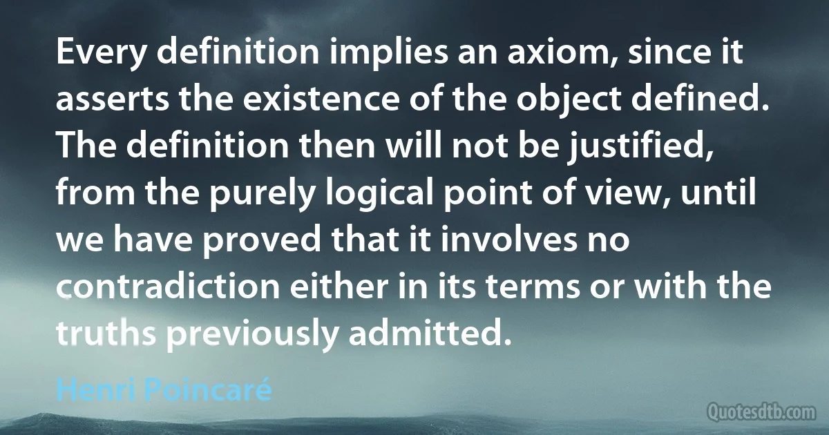 Every definition implies an axiom, since it asserts the existence of the object defined. The definition then will not be justified, from the purely logical point of view, until we have proved that it involves no contradiction either in its terms or with the truths previously admitted. (Henri Poincaré)