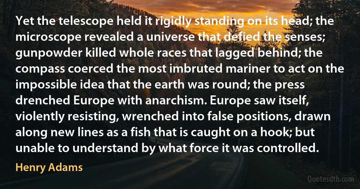 Yet the telescope held it rigidly standing on its head; the microscope revealed a universe that defied the senses; gunpowder killed whole races that lagged behind; the compass coerced the most imbruted mariner to act on the impossible idea that the earth was round; the press drenched Europe with anarchism. Europe saw itself, violently resisting, wrenched into false positions, drawn along new lines as a fish that is caught on a hook; but unable to understand by what force it was controlled. (Henry Adams)