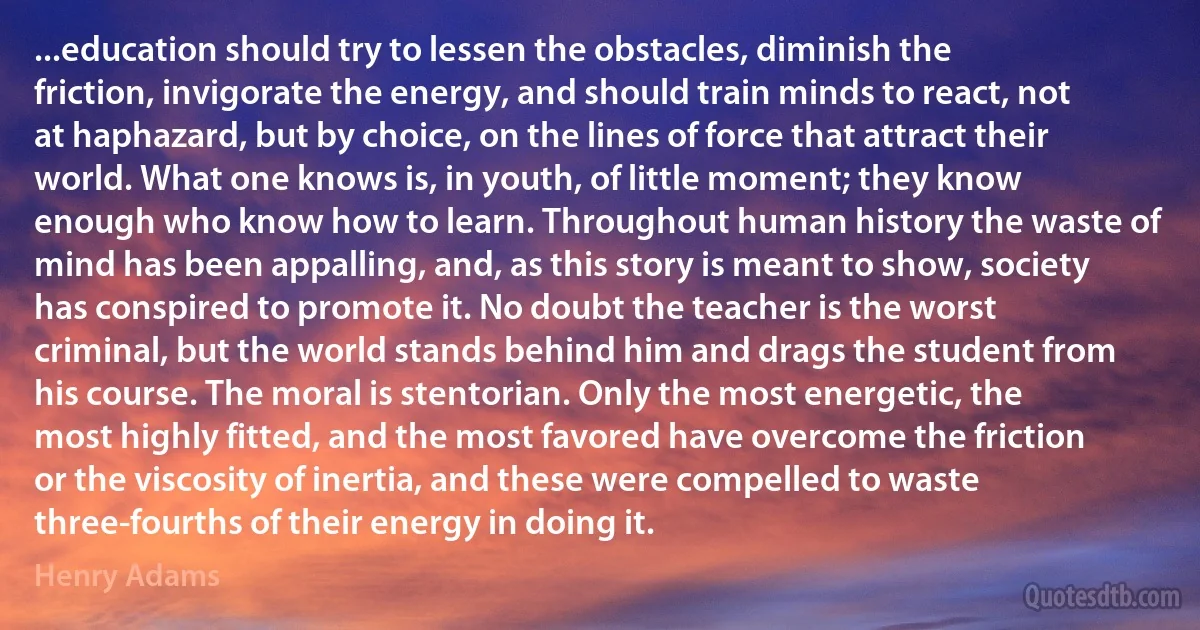 ...education should try to lessen the obstacles, diminish the friction, invigorate the energy, and should train minds to react, not at haphazard, but by choice, on the lines of force that attract their world. What one knows is, in youth, of little moment; they know enough who know how to learn. Throughout human history the waste of mind has been appalling, and, as this story is meant to show, society has conspired to promote it. No doubt the teacher is the worst criminal, but the world stands behind him and drags the student from his course. The moral is stentorian. Only the most energetic, the most highly fitted, and the most favored have overcome the friction or the viscosity of inertia, and these were compelled to waste three-fourths of their energy in doing it. (Henry Adams)