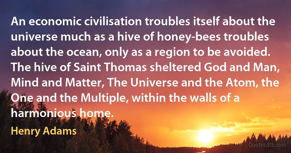 An economic civilisation troubles itself about the universe much as a hive of honey-bees troubles about the ocean, only as a region to be avoided. The hive of Saint Thomas sheltered God and Man, Mind and Matter, The Universe and the Atom, the One and the Multiple, within the walls of a harmonious home. (Henry Adams)