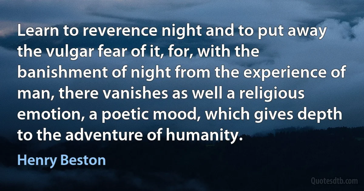 Learn to reverence night and to put away the vulgar fear of it, for, with the banishment of night from the experience of man, there vanishes as well a religious emotion, a poetic mood, which gives depth to the adventure of humanity. (Henry Beston)