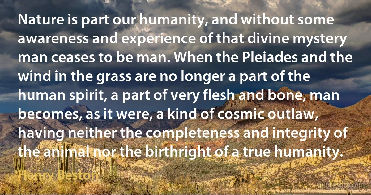 Nature is part our humanity, and without some awareness and experience of that divine mystery man ceases to be man. When the Pleiades and the wind in the grass are no longer a part of the human spirit, a part of very flesh and bone, man becomes, as it were, a kind of cosmic outlaw, having neither the completeness and integrity of the animal nor the birthright of a true humanity. (Henry Beston)