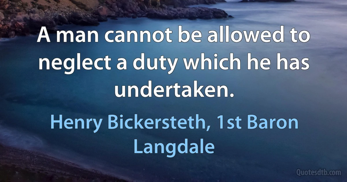 A man cannot be allowed to neglect a duty which he has undertaken. (Henry Bickersteth, 1st Baron Langdale)