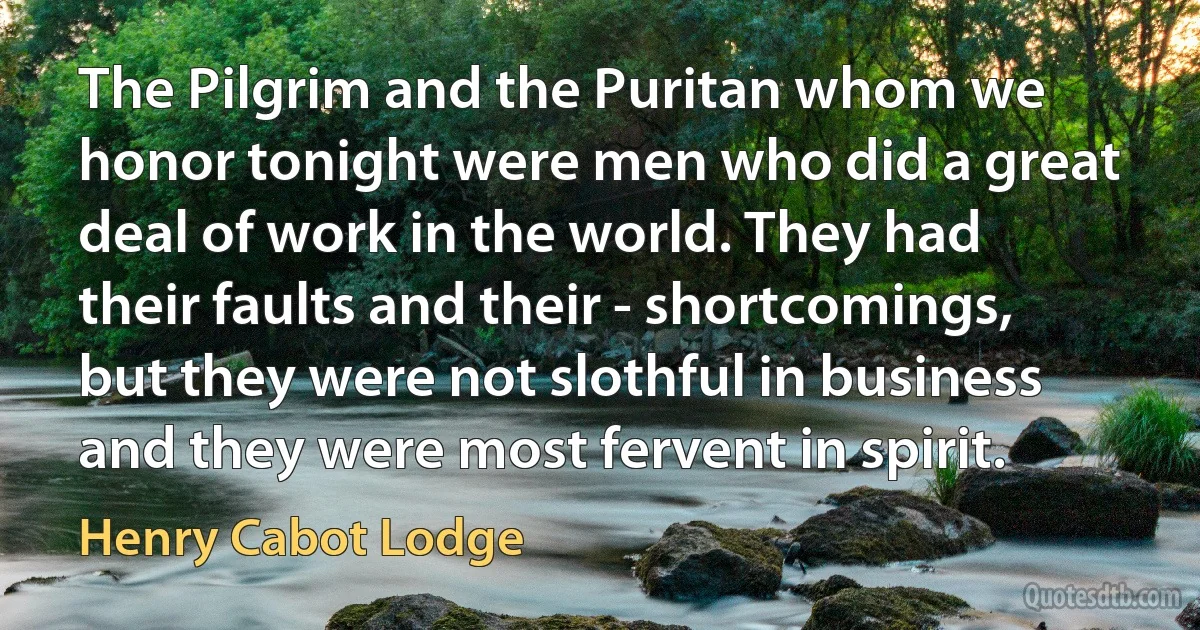 The Pilgrim and the Puritan whom we honor tonight were men who did a great deal of work in the world. They had their faults and their - shortcomings, but they were not slothful in business and they were most fervent in spirit. (Henry Cabot Lodge)