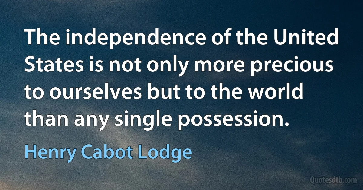 The independence of the United States is not only more precious to ourselves but to the world than any single possession. (Henry Cabot Lodge)