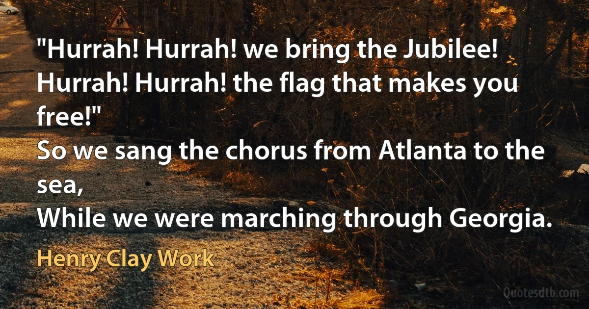 "Hurrah! Hurrah! we bring the Jubilee!
Hurrah! Hurrah! the flag that makes you free!"
So we sang the chorus from Atlanta to the sea,
While we were marching through Georgia. (Henry Clay Work)