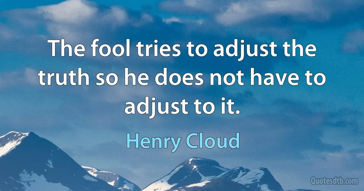 The fool tries to adjust the truth so he does not have to adjust to it. (Henry Cloud)