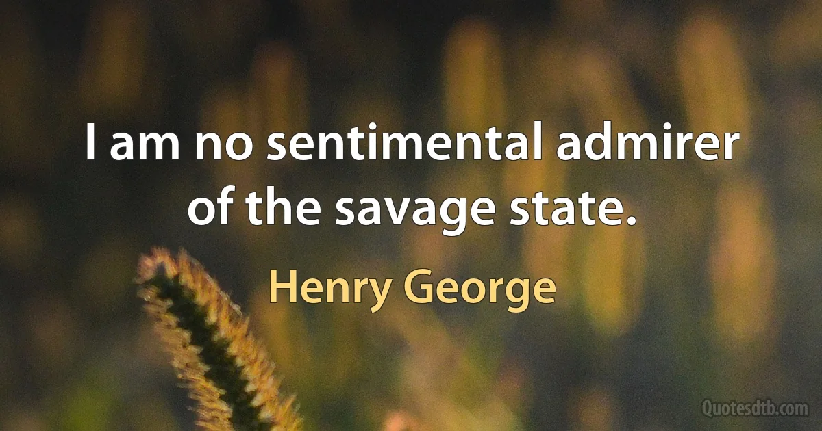 I am no sentimental admirer of the savage state. (Henry George)