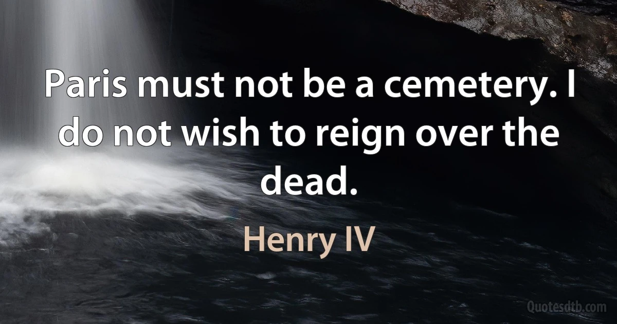 Paris must not be a cemetery. I do not wish to reign over the dead. (Henry IV)