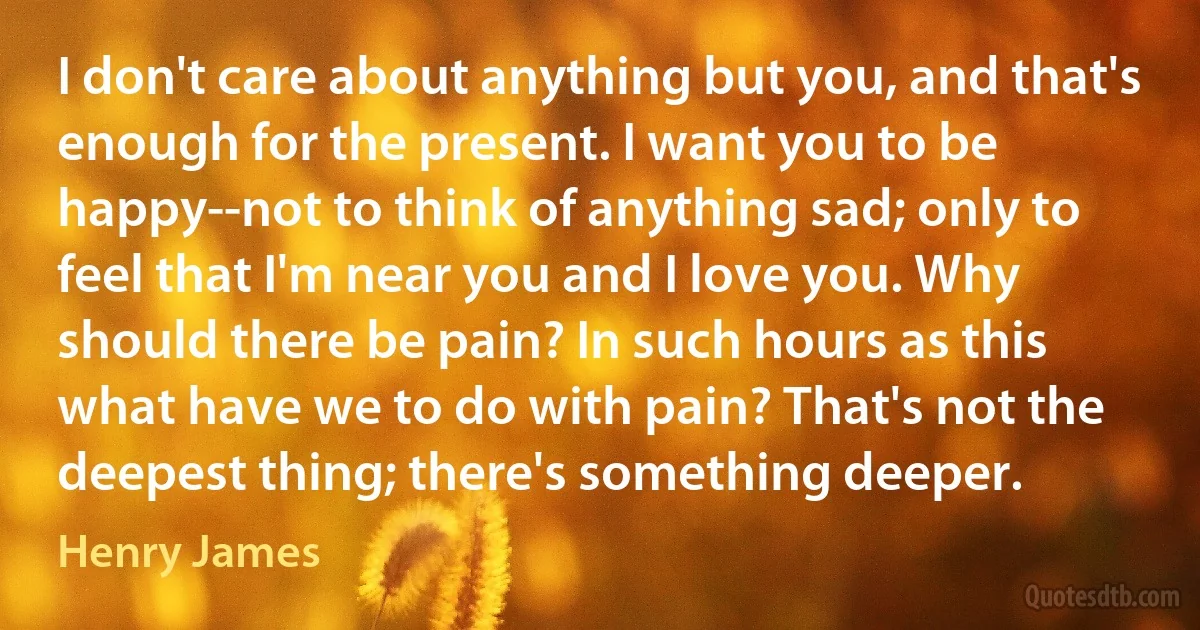 I don't care about anything but you, and that's enough for the present. I want you to be happy--not to think of anything sad; only to feel that I'm near you and I love you. Why should there be pain? In such hours as this what have we to do with pain? That's not the deepest thing; there's something deeper. (Henry James)