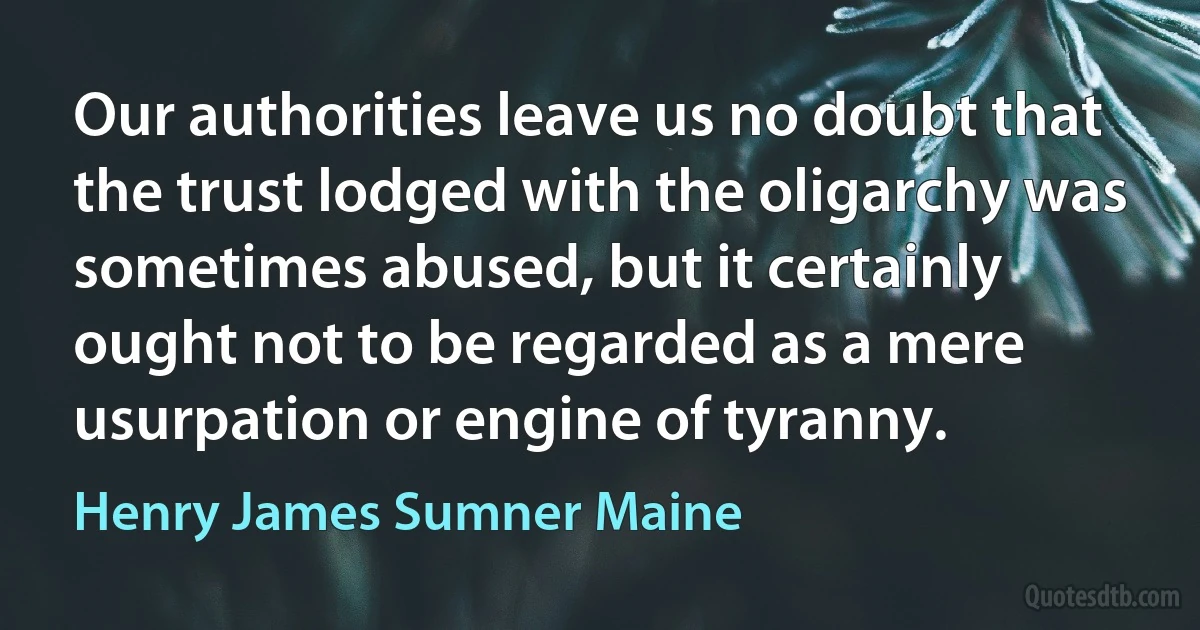 Our authorities leave us no doubt that the trust lodged with the oligarchy was sometimes abused, but it certainly ought not to be regarded as a mere usurpation or engine of tyranny. (Henry James Sumner Maine)