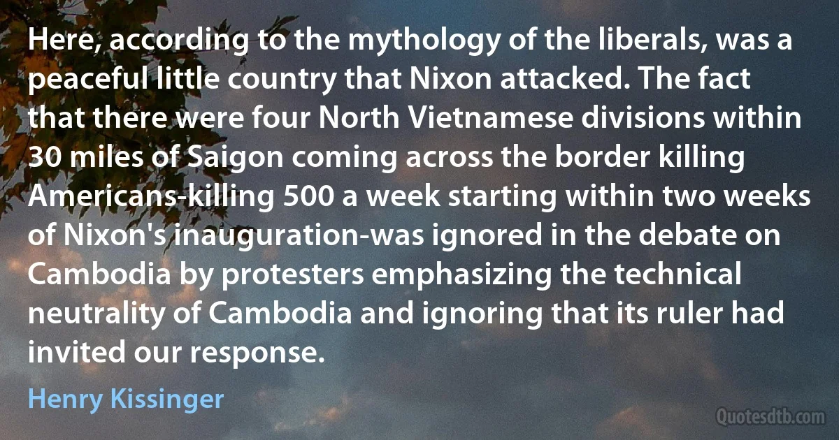 Here, according to the mythology of the liberals, was a peaceful little country that Nixon attacked. The fact that there were four North Vietnamese divisions within 30 miles of Saigon coming across the border killing Americans-killing 500 a week starting within two weeks of Nixon's inauguration-was ignored in the debate on Cambodia by protesters emphasizing the technical neutrality of Cambodia and ignoring that its ruler had invited our response. (Henry Kissinger)