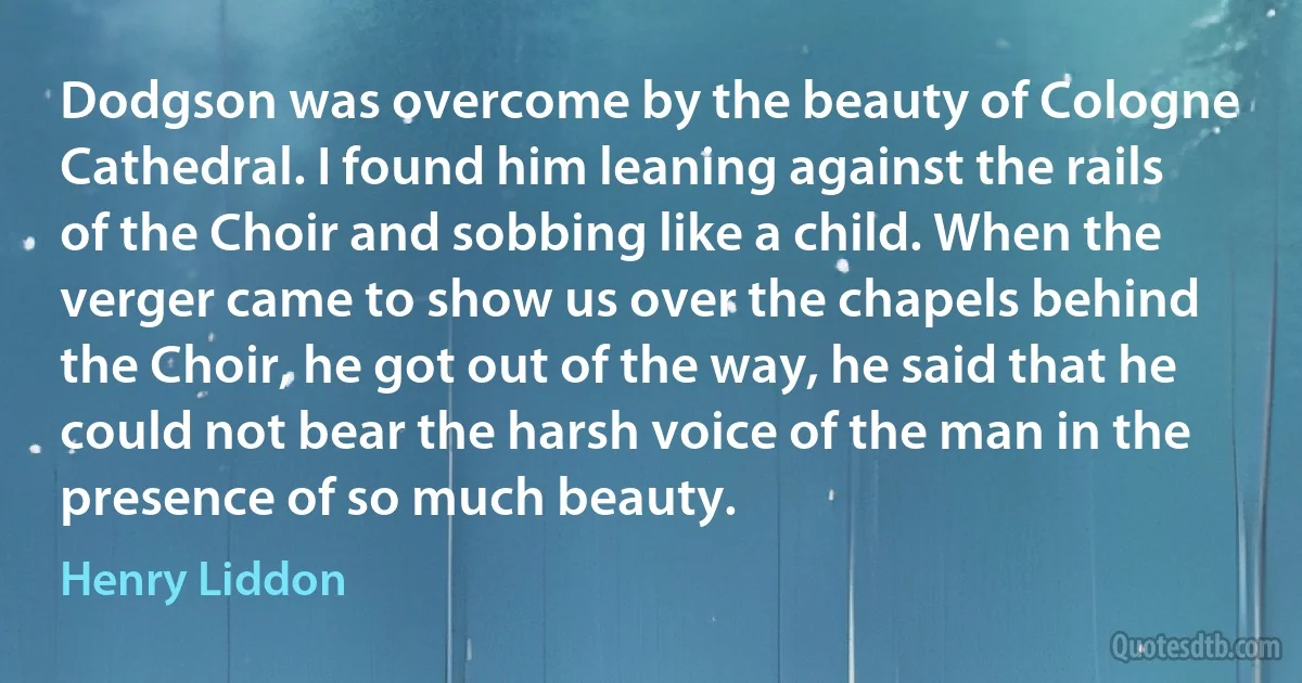 Dodgson was overcome by the beauty of Cologne Cathedral. I found him leaning against the rails of the Choir and sobbing like a child. When the verger came to show us over the chapels behind the Choir, he got out of the way, he said that he could not bear the harsh voice of the man in the presence of so much beauty. (Henry Liddon)