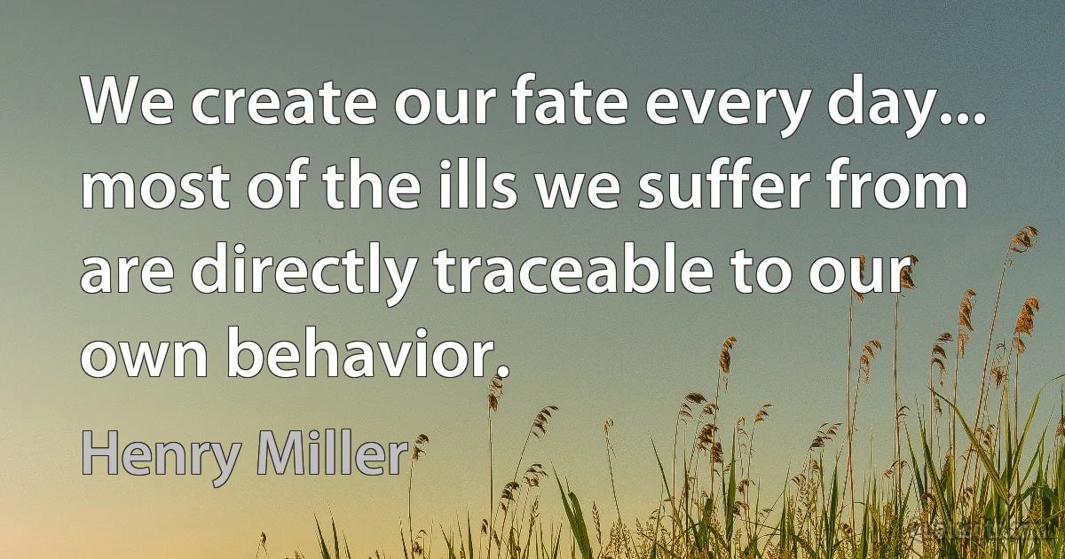 We create our fate every day... most of the ills we suffer from are directly traceable to our own behavior. (Henry Miller)