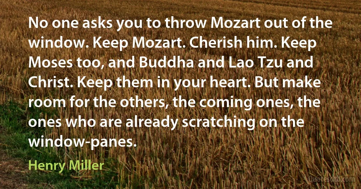 No one asks you to throw Mozart out of the window. Keep Mozart. Cherish him. Keep Moses too, and Buddha and Lao Tzu and Christ. Keep them in your heart. But make room for the others, the coming ones, the ones who are already scratching on the window-panes. (Henry Miller)