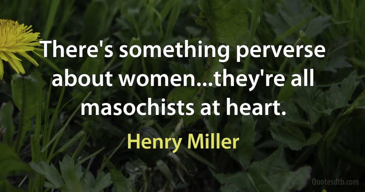 There's something perverse about women...they're all masochists at heart. (Henry Miller)