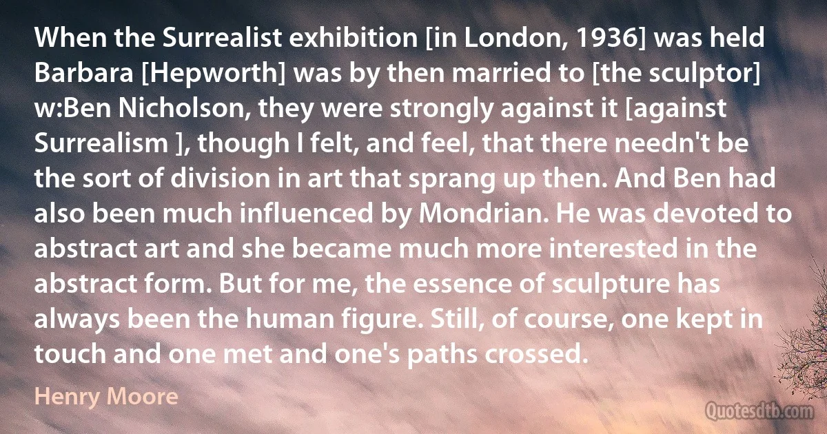 When the Surrealist exhibition [in London, 1936] was held Barbara [Hepworth] was by then married to [the sculptor] w:Ben Nicholson, they were strongly against it [against Surrealism ], though I felt, and feel, that there needn't be the sort of division in art that sprang up then. And Ben had also been much influenced by Mondrian. He was devoted to abstract art and she became much more interested in the abstract form. But for me, the essence of sculpture has always been the human figure. Still, of course, one kept in touch and one met and one's paths crossed. (Henry Moore)