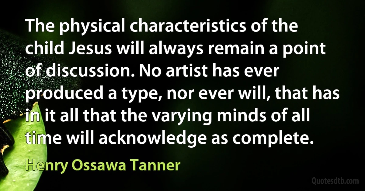 The physical characteristics of the child Jesus will always remain a point of discussion. No artist has ever produced a type, nor ever will, that has in it all that the varying minds of all time will acknowledge as complete. (Henry Ossawa Tanner)