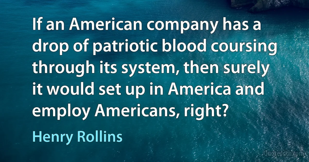 If an American company has a drop of patriotic blood coursing through its system, then surely it would set up in America and employ Americans, right? (Henry Rollins)