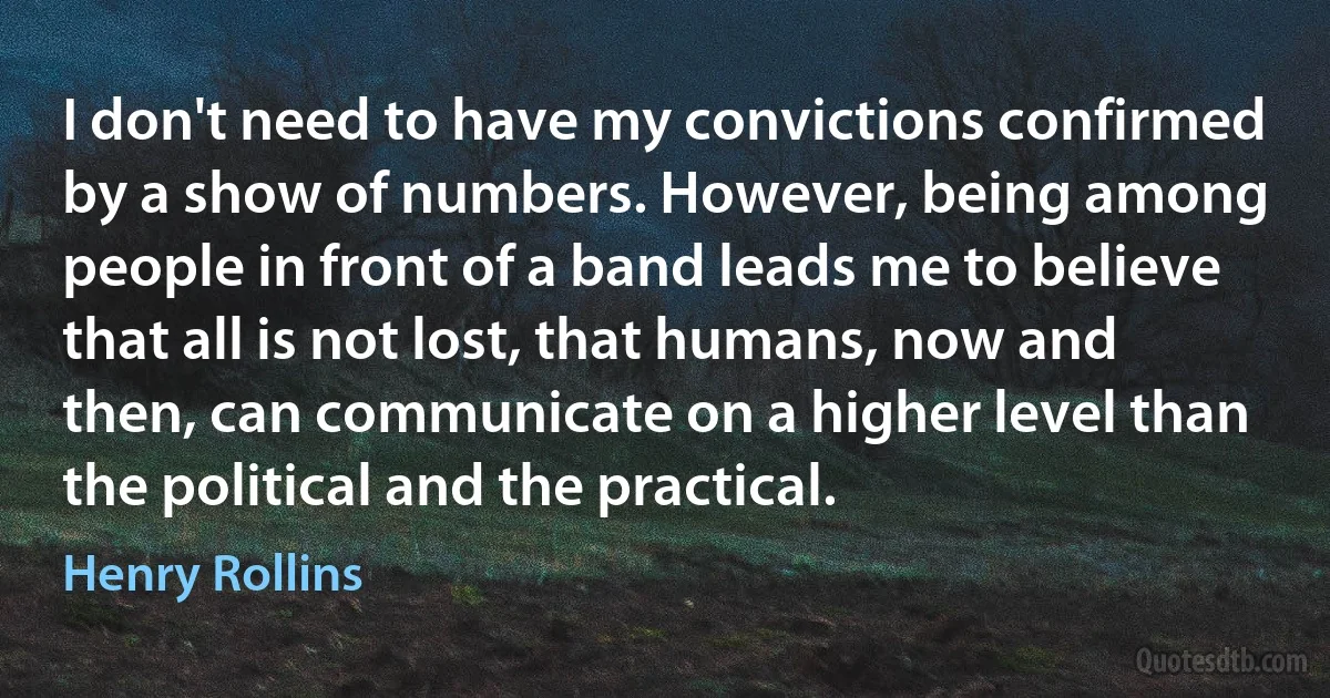 I don't need to have my convictions confirmed by a show of numbers. However, being among people in front of a band leads me to believe that all is not lost, that humans, now and then, can communicate on a higher level than the political and the practical. (Henry Rollins)