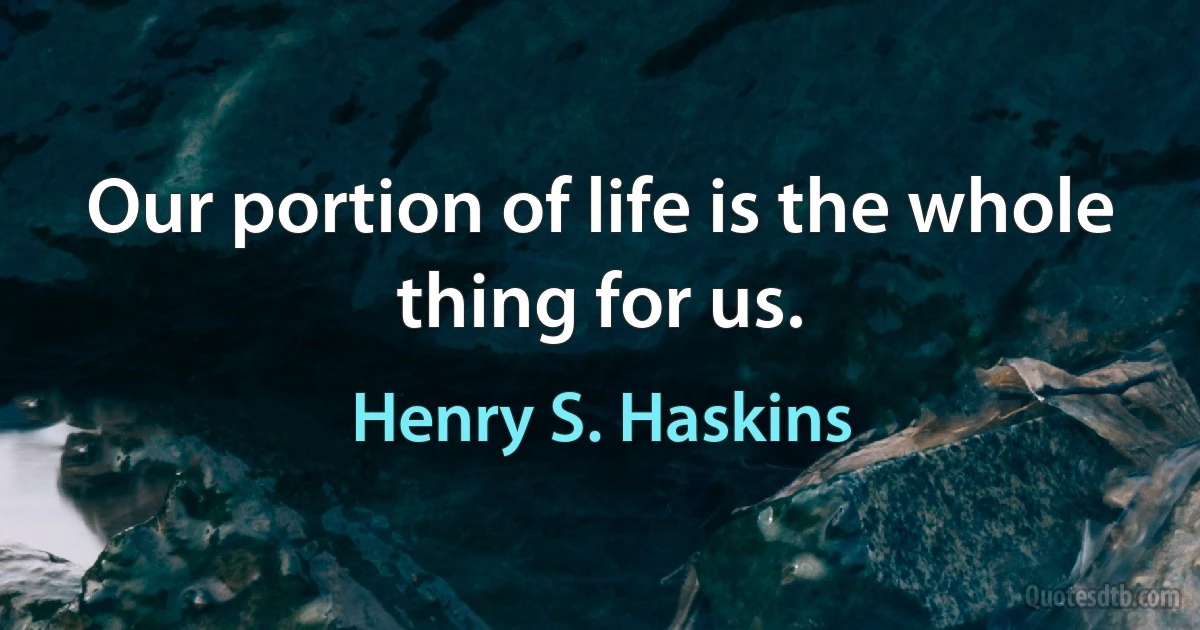 Our portion of life is the whole thing for us. (Henry S. Haskins)