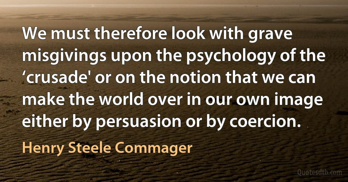 We must therefore look with grave misgivings upon the psychology of the ‘crusade' or on the notion that we can make the world over in our own image either by persuasion or by coercion. (Henry Steele Commager)