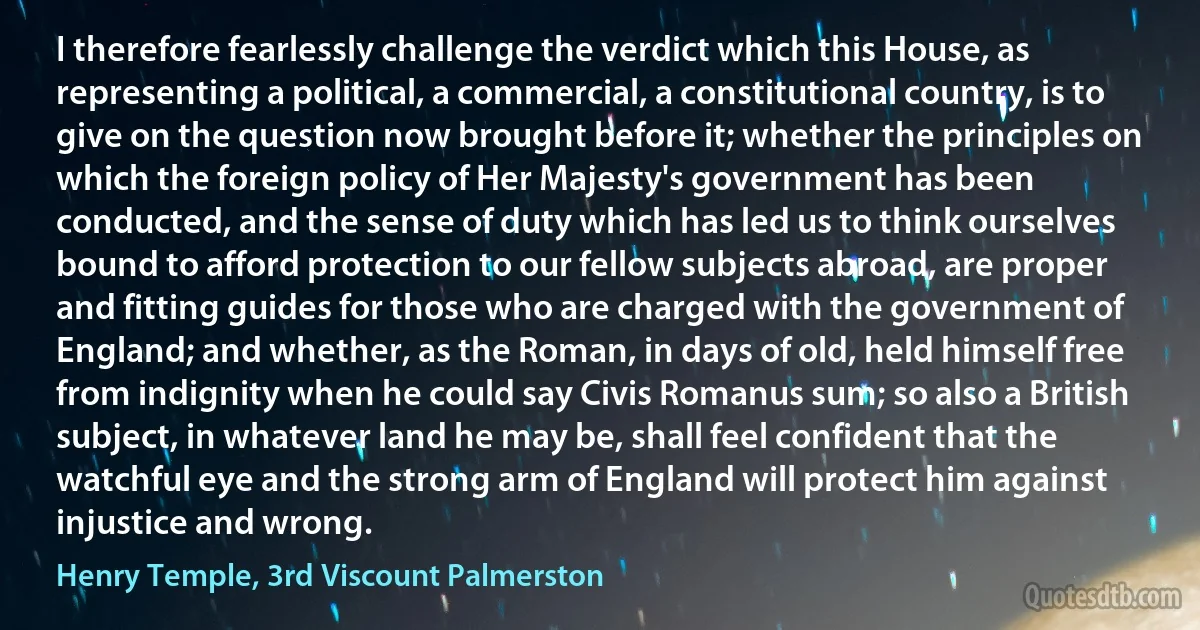 I therefore fearlessly challenge the verdict which this House, as representing a political, a commercial, a constitutional country, is to give on the question now brought before it; whether the principles on which the foreign policy of Her Majesty's government has been conducted, and the sense of duty which has led us to think ourselves bound to afford protection to our fellow subjects abroad, are proper and fitting guides for those who are charged with the government of England; and whether, as the Roman, in days of old, held himself free from indignity when he could say Civis Romanus sum; so also a British subject, in whatever land he may be, shall feel confident that the watchful eye and the strong arm of England will protect him against injustice and wrong. (Henry Temple, 3rd Viscount Palmerston)