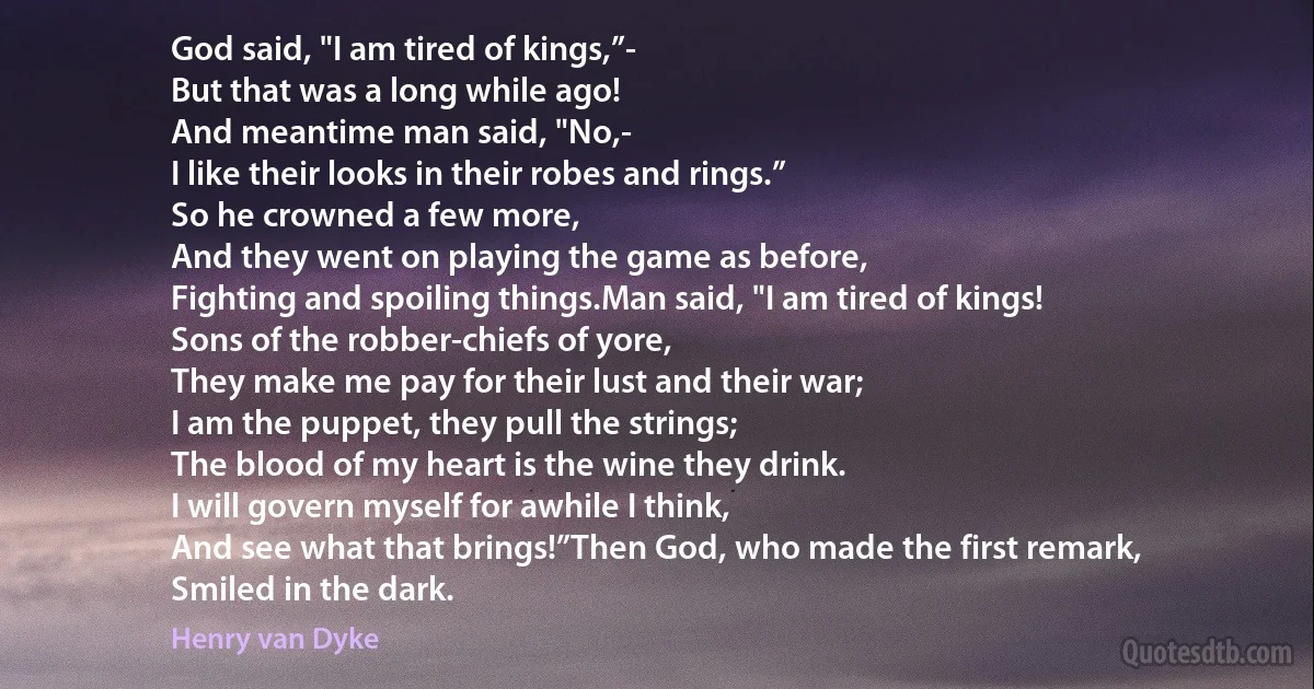 God said, "I am tired of kings,”-
But that was a long while ago!
And meantime man said, "No,-
I like their looks in their robes and rings.”
So he crowned a few more,
And they went on playing the game as before,
Fighting and spoiling things.Man said, "I am tired of kings!
Sons of the robber-chiefs of yore,
They make me pay for their lust and their war;
I am the puppet, they pull the strings;
The blood of my heart is the wine they drink.
I will govern myself for awhile I think,
And see what that brings!”Then God, who made the first remark,
Smiled in the dark. (Henry van Dyke)