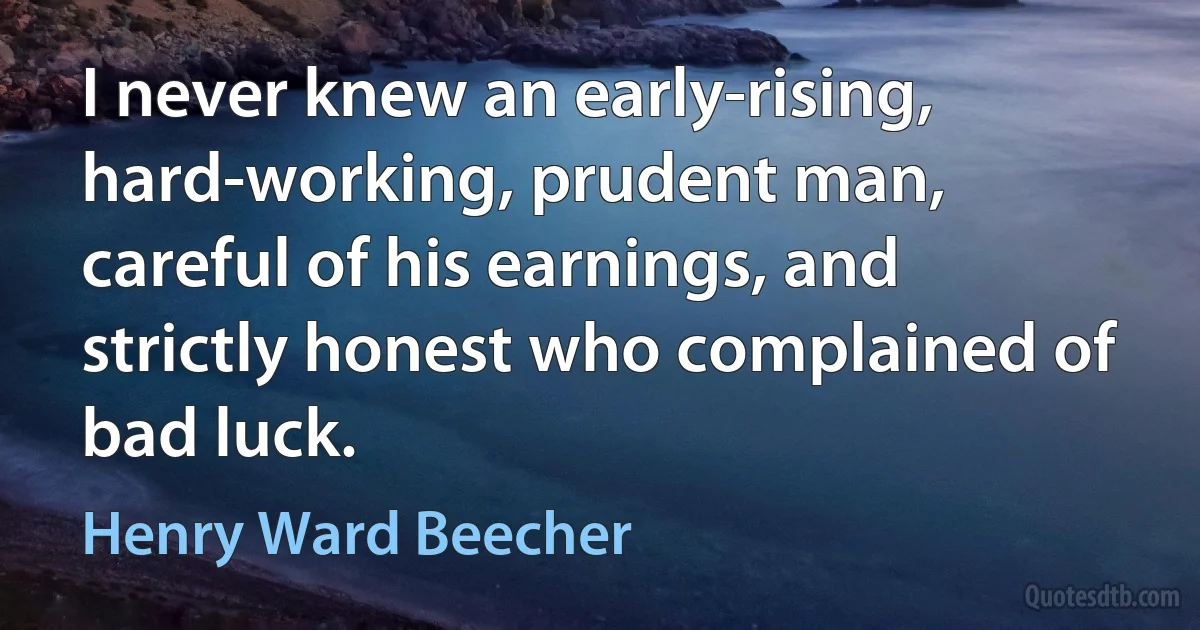 I never knew an early-rising, hard-working, prudent man, careful of his earnings, and strictly honest who complained of bad luck. (Henry Ward Beecher)