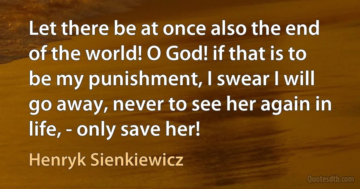 Let there be at once also the end of the world! O God! if that is to be my punishment, I swear I will go away, never to see her again in life, - only save her! (Henryk Sienkiewicz)