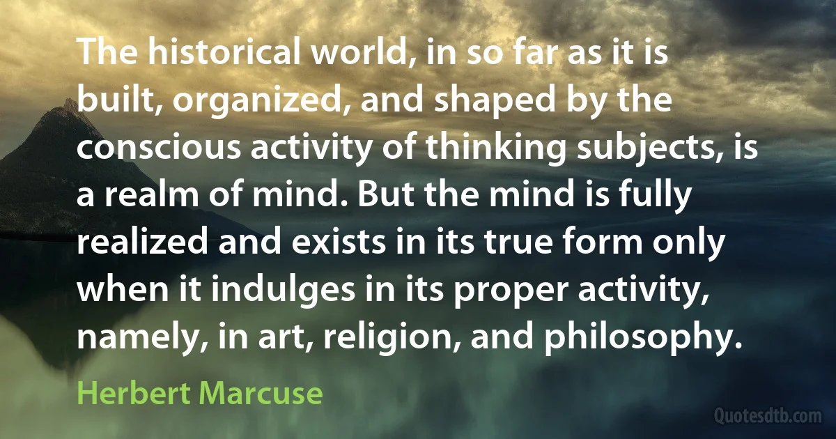 The historical world, in so far as it is built, organized, and shaped by the conscious activity of thinking subjects, is a realm of mind. But the mind is fully realized and exists in its true form only when it indulges in its proper activity, namely, in art, religion, and philosophy. (Herbert Marcuse)