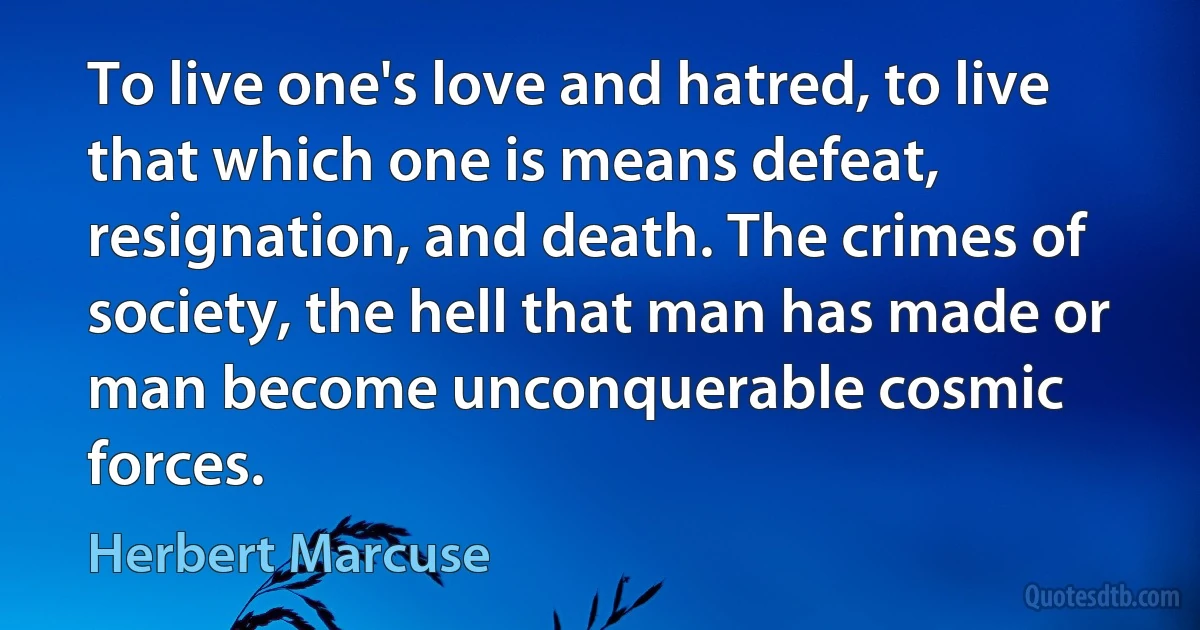 To live one's love and hatred, to live that which one is means defeat, resignation, and death. The crimes of society, the hell that man has made or man become unconquerable cosmic forces. (Herbert Marcuse)