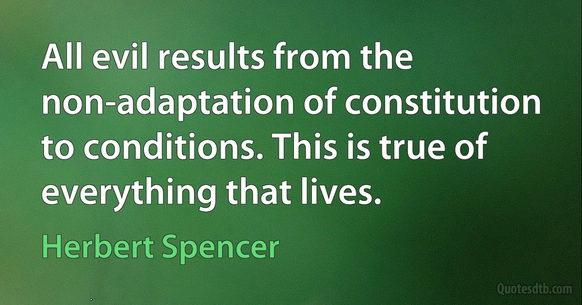 All evil results from the non-adaptation of constitution to conditions. This is true of everything that lives. (Herbert Spencer)