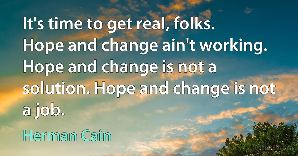 It's time to get real, folks. Hope and change ain't working. Hope and change is not a solution. Hope and change is not a job. (Herman Cain)