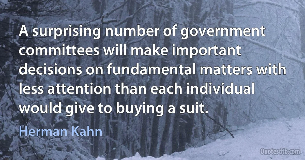 A surprising number of government committees will make important decisions on fundamental matters with less attention than each individual would give to buying a suit. (Herman Kahn)