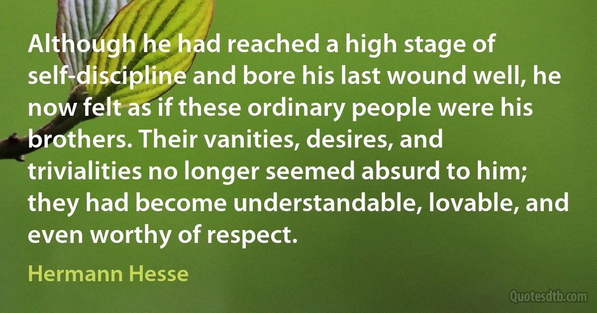 Although he had reached a high stage of self-discipline and bore his last wound well, he now felt as if these ordinary people were his brothers. Their vanities, desires, and trivialities no longer seemed absurd to him; they had become understandable, lovable, and even worthy of respect. (Hermann Hesse)