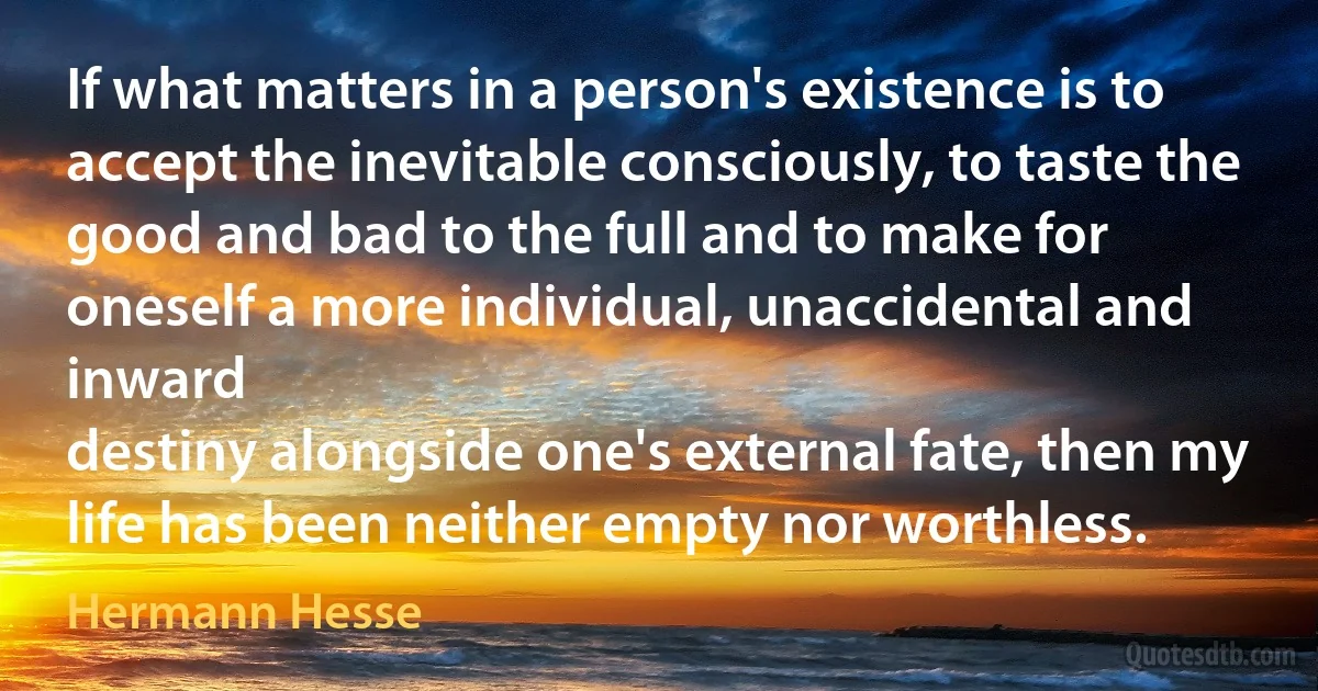 If what matters in a person's existence is to accept the inevitable consciously, to taste the good and bad to the full and to make for oneself a more individual, unaccidental and inward
destiny alongside one's external fate, then my life has been neither empty nor worthless. (Hermann Hesse)