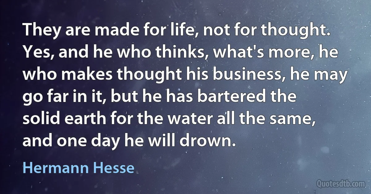 They are made for life, not for thought. Yes, and he who thinks, what's more, he who makes thought his business, he may go far in it, but he has bartered the solid earth for the water all the same, and one day he will drown. (Hermann Hesse)