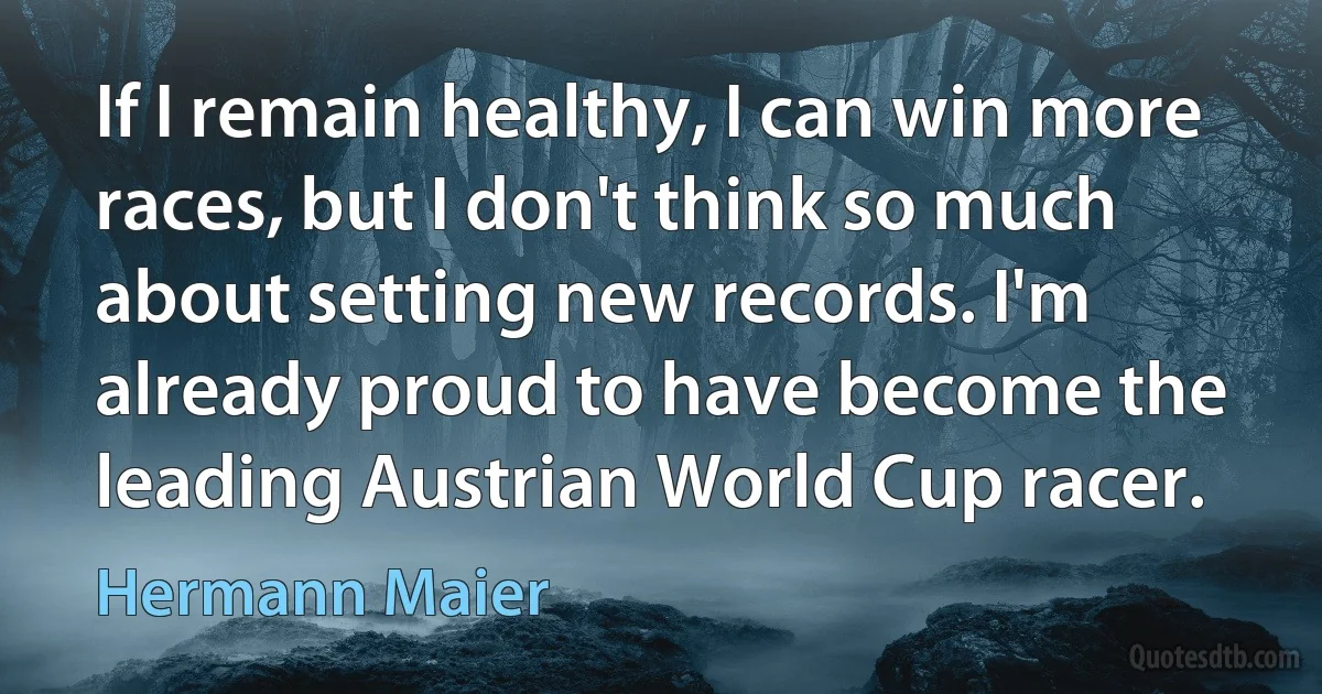 If I remain healthy, I can win more races, but I don't think so much about setting new records. I'm already proud to have become the leading Austrian World Cup racer. (Hermann Maier)