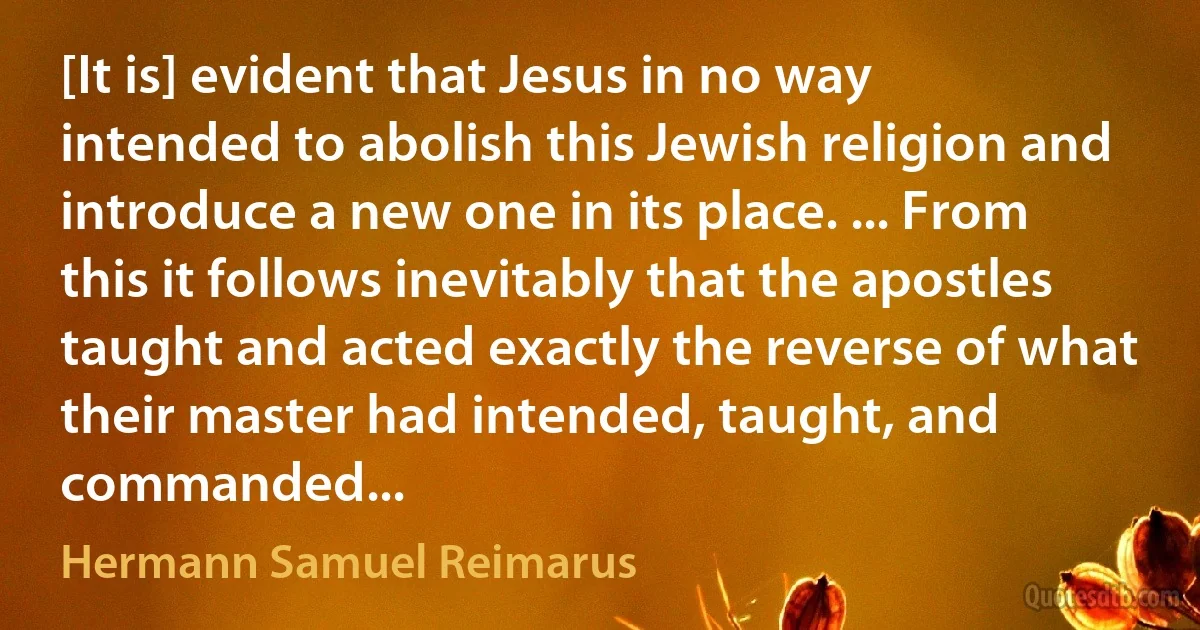 [It is] evident that Jesus in no way intended to abolish this Jewish religion and introduce a new one in its place. ... From this it follows inevitably that the apostles taught and acted exactly the reverse of what their master had intended, taught, and commanded... (Hermann Samuel Reimarus)