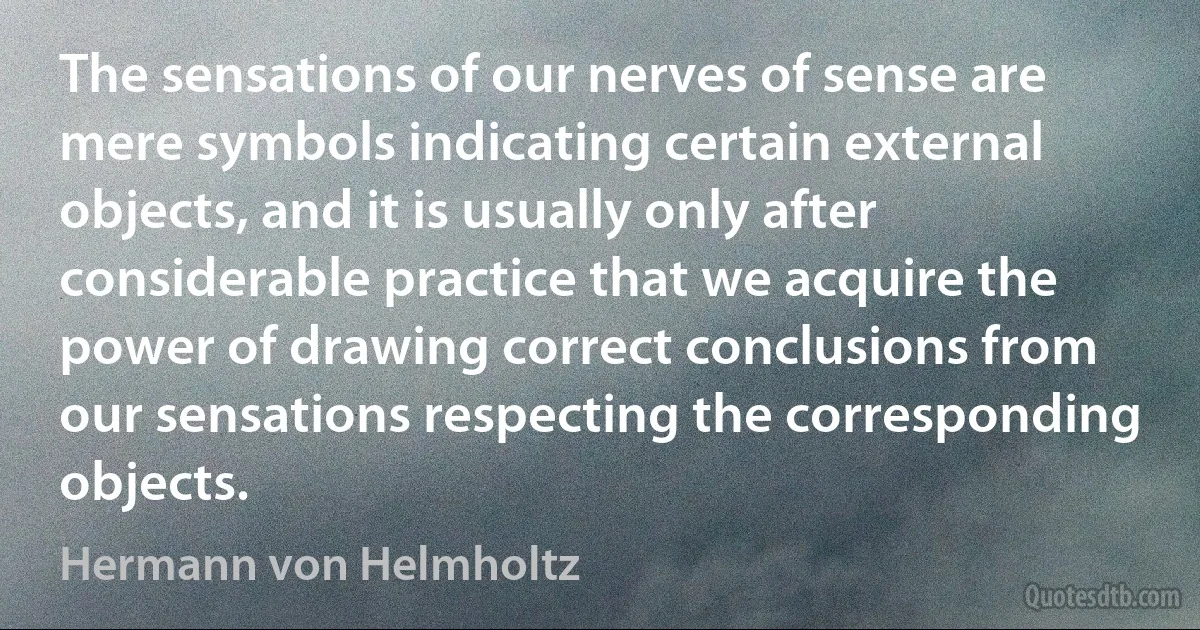 The sensations of our nerves of sense are mere symbols indicating certain external objects, and it is usually only after considerable practice that we acquire the power of drawing correct conclusions from our sensations respecting the corresponding objects. (Hermann von Helmholtz)