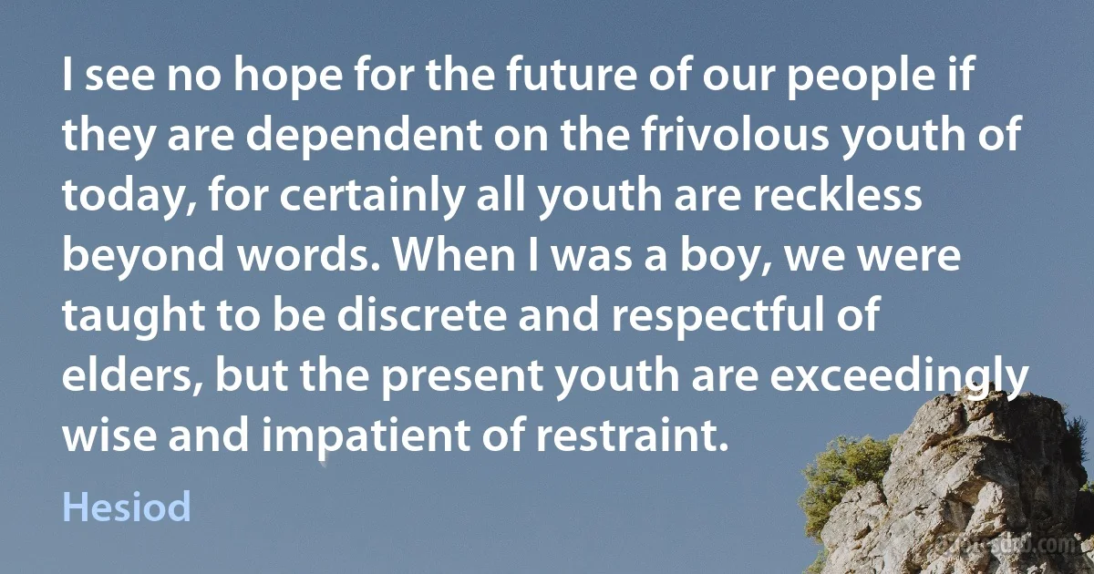 I see no hope for the future of our people if they are dependent on the frivolous youth of today, for certainly all youth are reckless beyond words. When I was a boy, we were taught to be discrete and respectful of elders, but the present youth are exceedingly wise and impatient of restraint. (Hesiod)