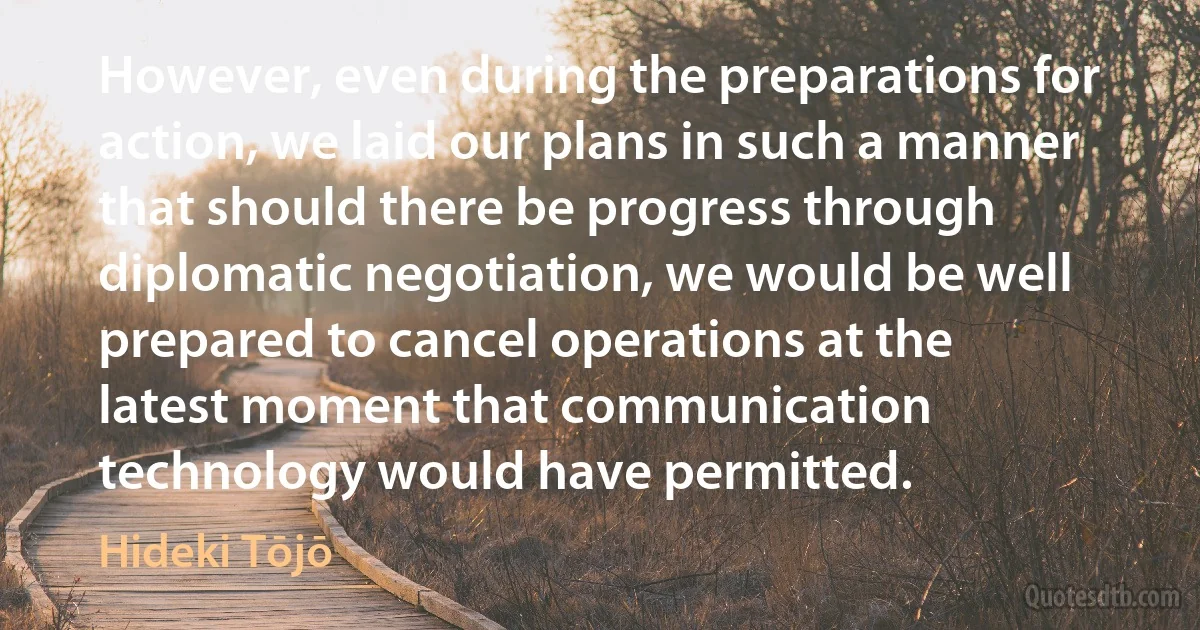 However, even during the preparations for action, we laid our plans in such a manner that should there be progress through diplomatic negotiation, we would be well prepared to cancel operations at the latest moment that communication technology would have permitted. (Hideki Tōjō)